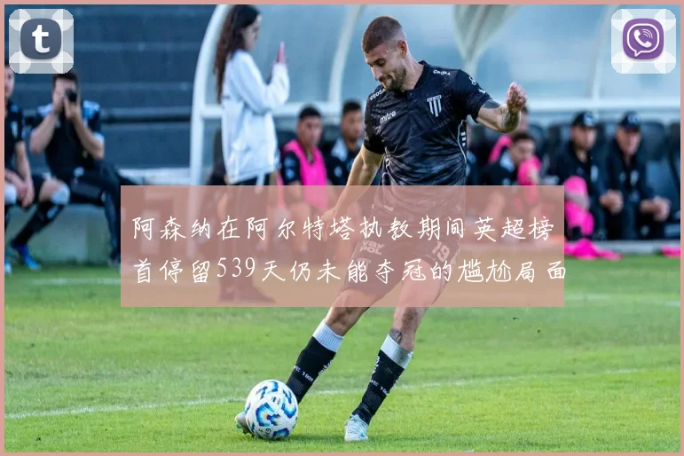阿森纳在阿尔特塔执教期间英超榜首停留539天仍未能夺冠的尴尬局面