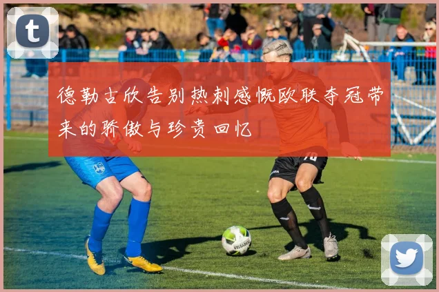 德勒古欣告别热刺感慨欧联夺冠带来的骄傲与珍贵回忆