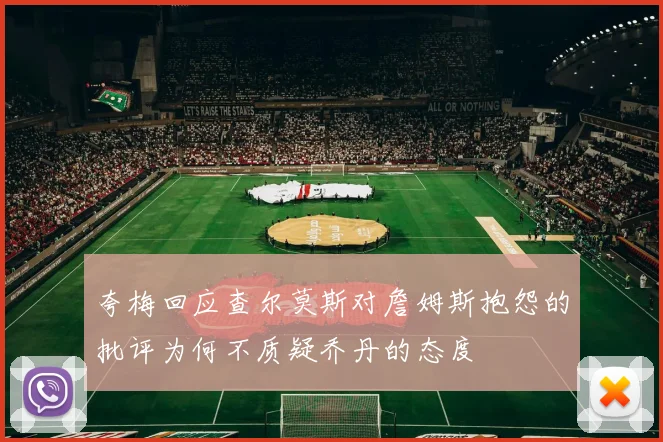 夸梅回应查尔莫斯对詹姆斯抱怨的批评为何不质疑乔丹的态度