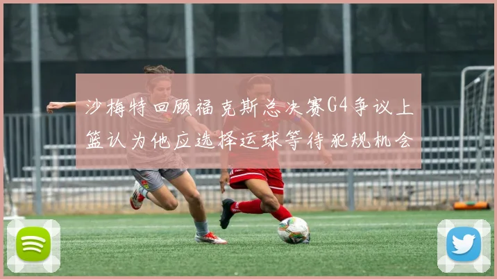 沙梅特回顾福克斯总决赛G4争议上篮认为他应选择运球等待犯规机会