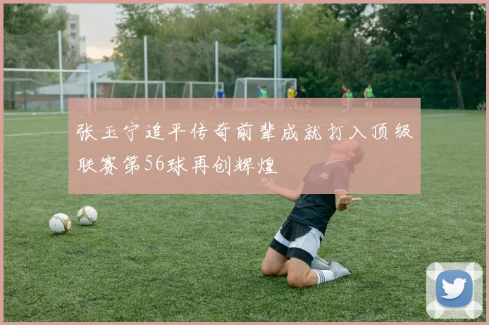张玉宁追平传奇前辈成就打入顶级联赛第56球再创辉煌