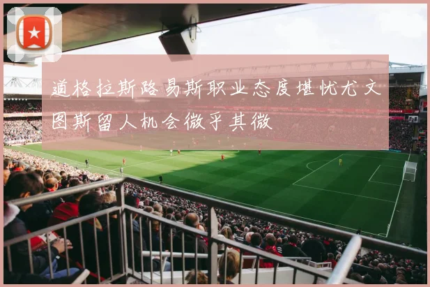 道格拉斯路易斯职业态度堪忧尤文图斯留人机会微乎其微
