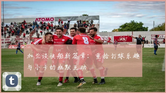 加兰谈快船新篇章：重拾打球乐趣与小卡的幽默互动