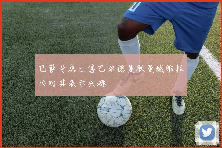 巴萨考虑出售巴尔德曼联曼城维拉均对其表示兴趣