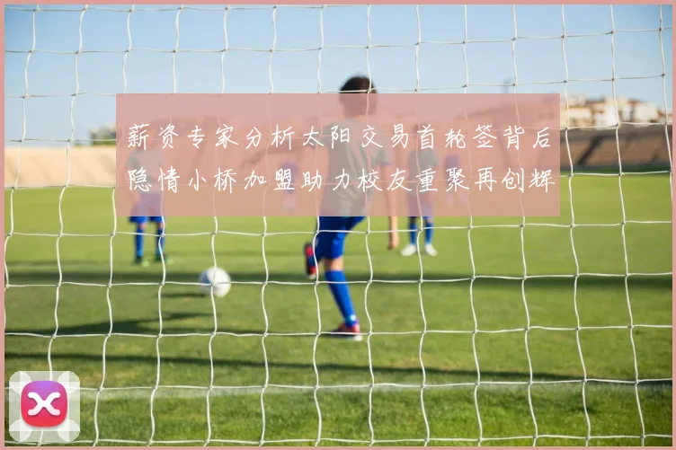 薪资专家分析太阳交易首轮签背后隐情小桥加盟助力校友重聚再创辉煌