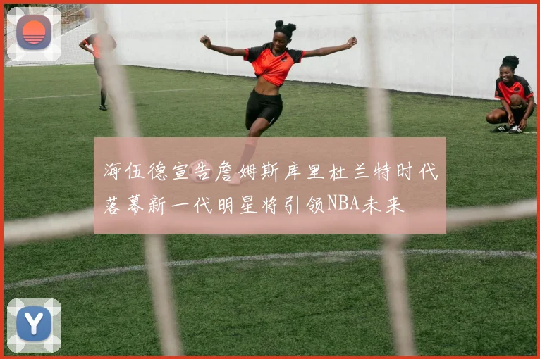 海伍德宣告詹姆斯库里杜兰特时代落幕新一代明星将引领NBA未来
