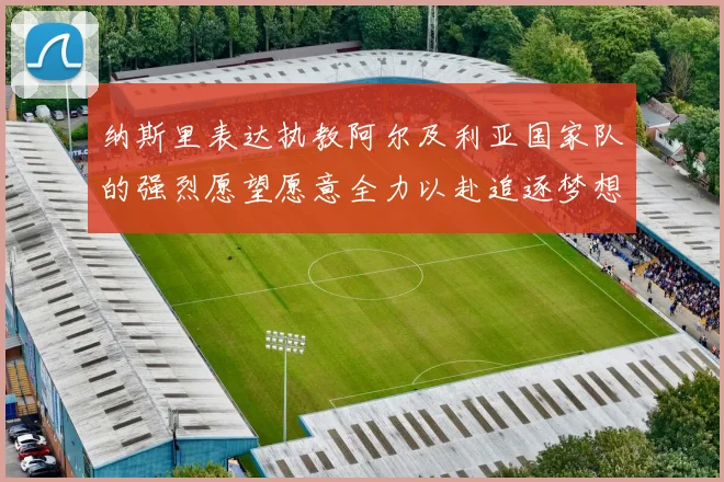 纳斯里表达执教阿尔及利亚国家队的强烈愿望愿意全力以赴追逐梦想