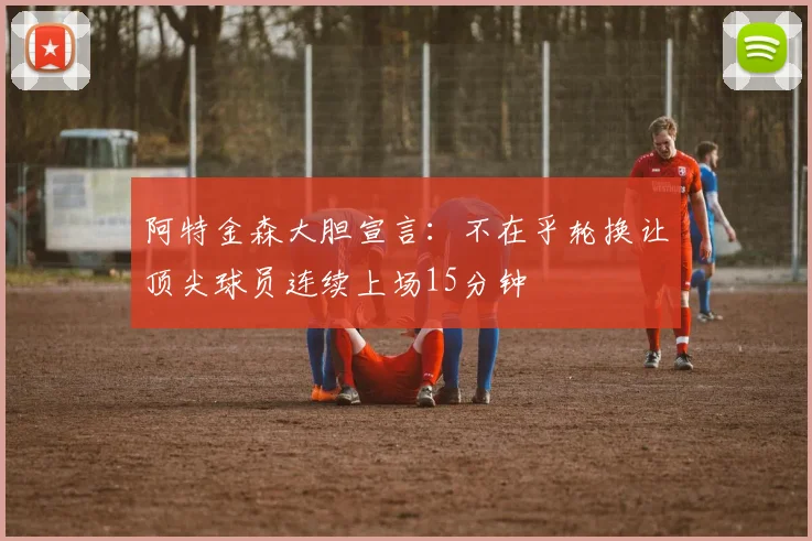 阿特金森大胆宣言：不在乎轮换让顶尖球员连续上场15分钟