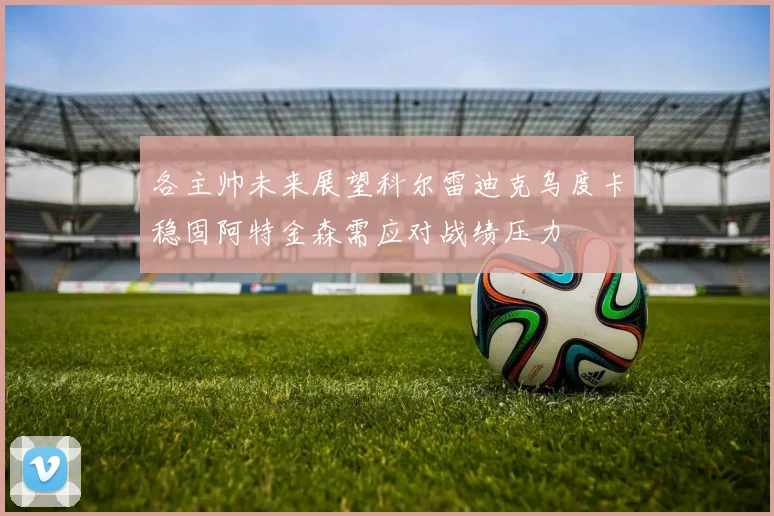 各主帅未来展望科尔雷迪克乌度卡稳固阿特金森需应对战绩压力