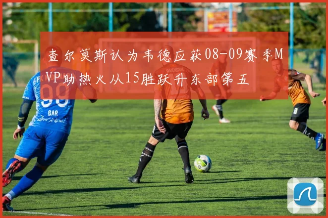 查尔莫斯认为韦德应获08-09赛季MVP助热火从15胜跃升东部第五